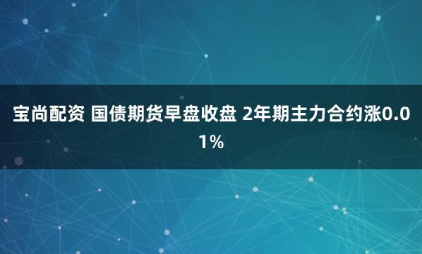 宝尚配资 国债期货早盘收盘 2年期主力合约涨0.01%