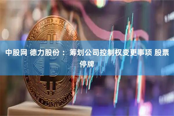 中股网 德力股份 ：筹划公司控制权变更事项 股票停牌