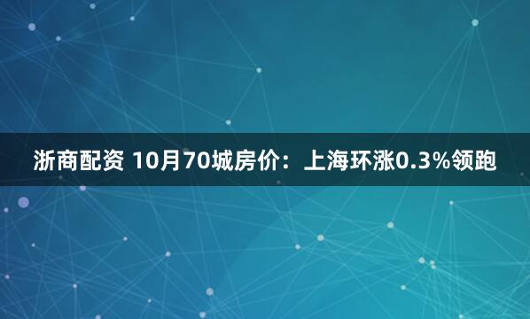 浙商配资 10月70城房价：上海环涨0.3%领跑
