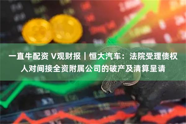一直牛配资 V观财报｜恒大汽车：法院受理债权人对间接全资附属公司的破产及清算呈请