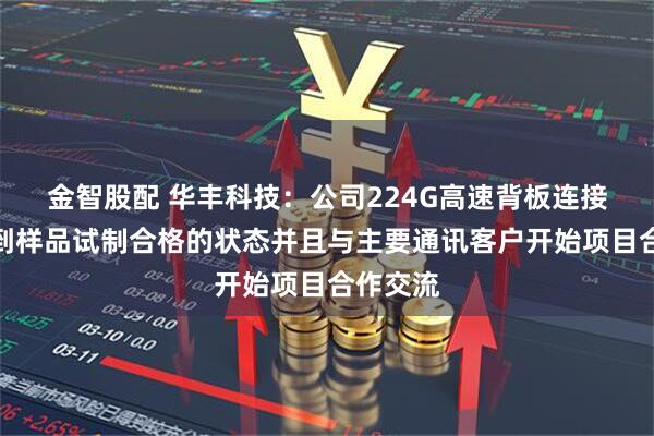 金智股配 华丰科技：公司224G高速背板连接器已达到样品试制合格的状态并且与主要通讯客户开始项目合作交流