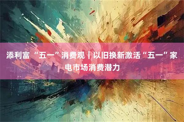 添利富 “五一”消费观｜以旧换新激活“五一”家电市场消费潜力