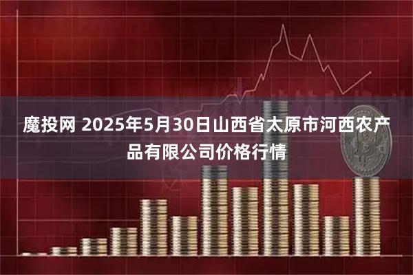 魔投网 2025年5月30日山西省太原市河西农产品有限公司价格行情