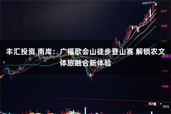 丰汇投资 南岸：广福歌会山徒步登山赛 解锁农文体旅融合新体验