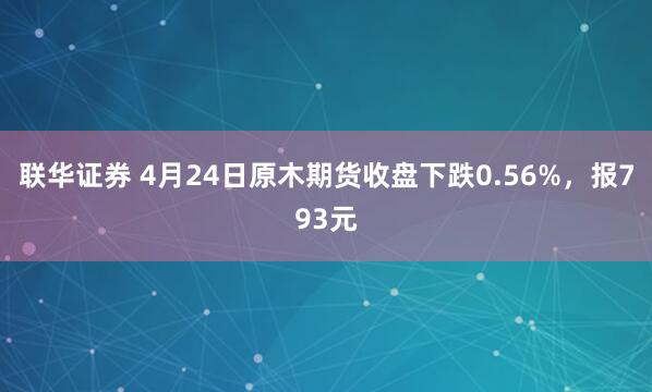 联华证券 4月24日原木期货收盘下跌0.56%，报793元