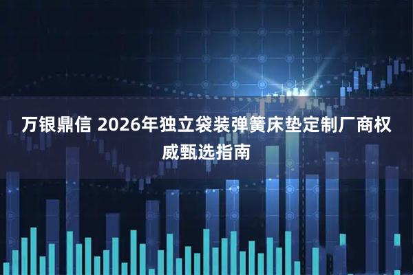 万银鼎信 2026年独立袋装弹簧床垫定制厂商权威甄选指南