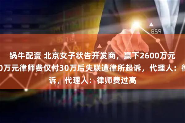 锅牛配资 北京女子状告开发商，赢下2600万元官司，200万元律师费仅付30万后失联遭律所起诉，代理人：律师费过高